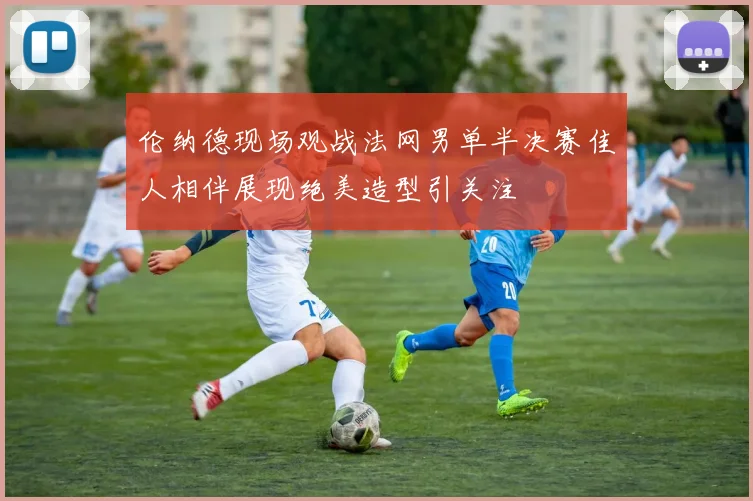 伦纳德现场观战法网男单半决赛佳人相伴展现绝美造型引关注