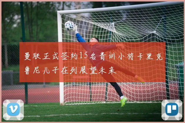 曼联正式签约15名青训小将卡里克鲁尼儿子在列展望未来