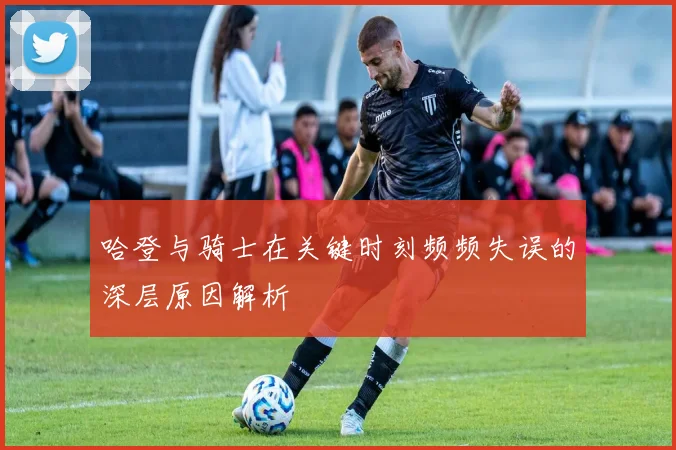 哈登与骑士在关键时刻频频失误的深层原因解析