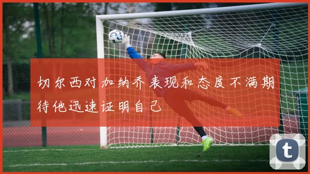 切尔西对加纳乔表现和态度不满期待他迅速证明自己