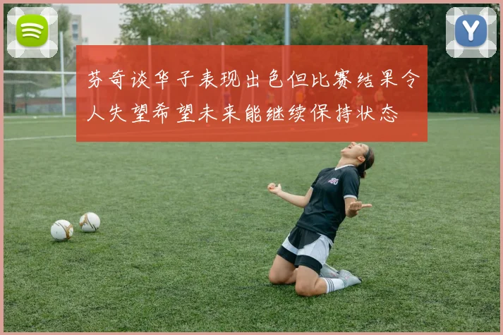芬奇谈华子表现出色但比赛结果令人失望希望未来能继续保持状态