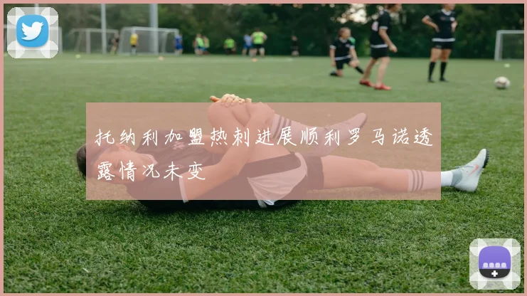 托纳利加盟热刺进展顺利罗马诺透露情况未变