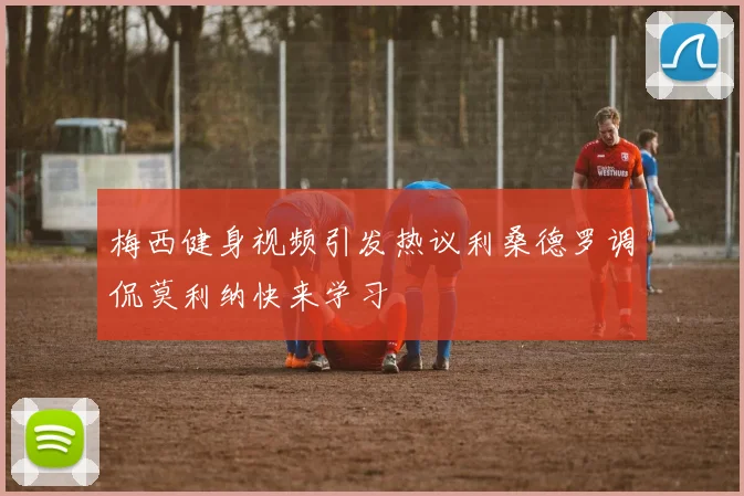 梅西健身视频引发热议利桑德罗调侃莫利纳快来学习