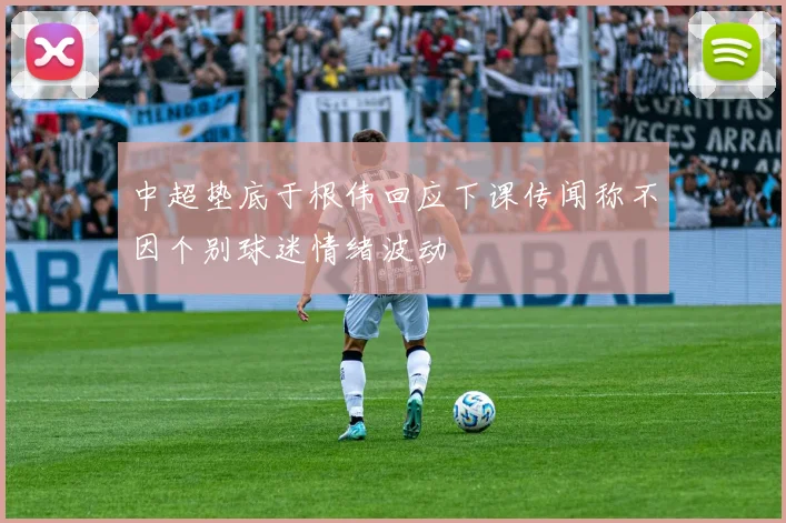 中超垫底于根伟回应下课传闻称不因个别球迷情绪波动