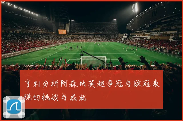 亨利分析阿森纳英超争冠与欧冠表现的挑战与成就