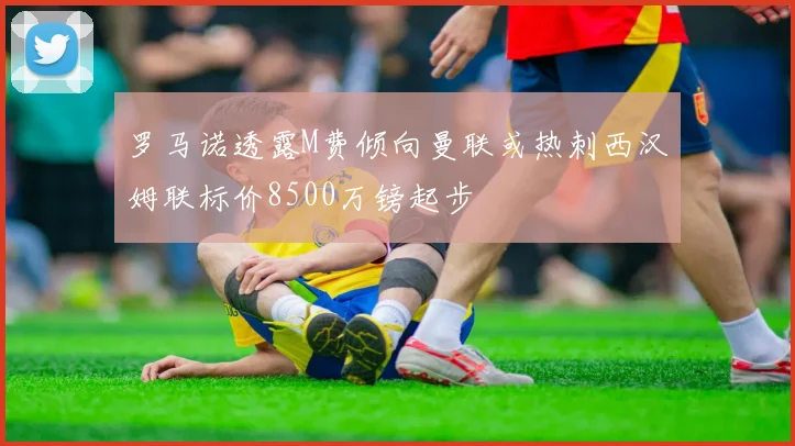 罗马诺透露M费倾向曼联或热刺西汉姆联标价8500万镑起步