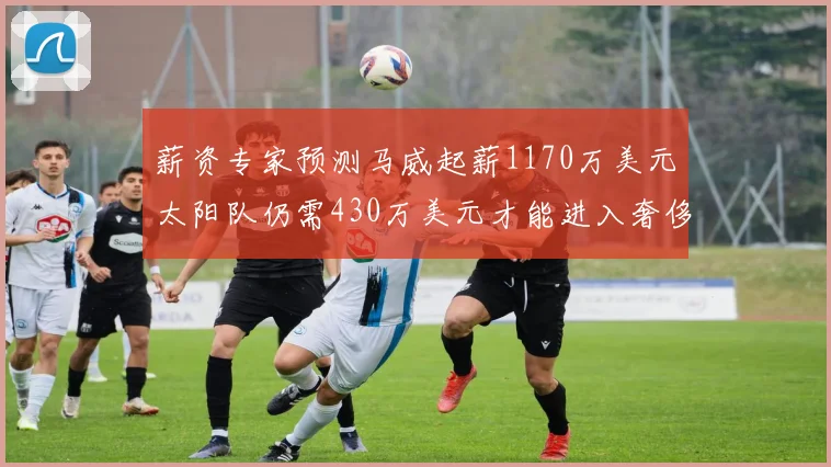 薪资专家预测马威起薪1170万美元太阳队仍需430万美元才能进入奢侈税