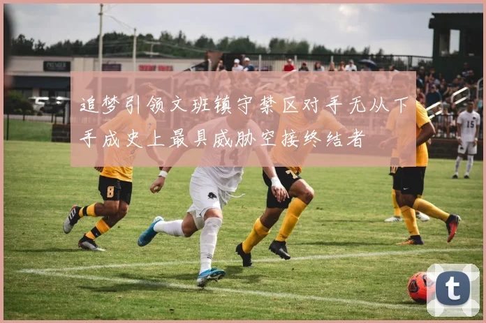 追梦引领文班镇守禁区对手无从下手成史上最具威胁空接终结者