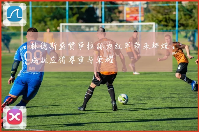 林德斯盛赞萨拉赫为红军带来辉煌成就应得尊重与荣耀