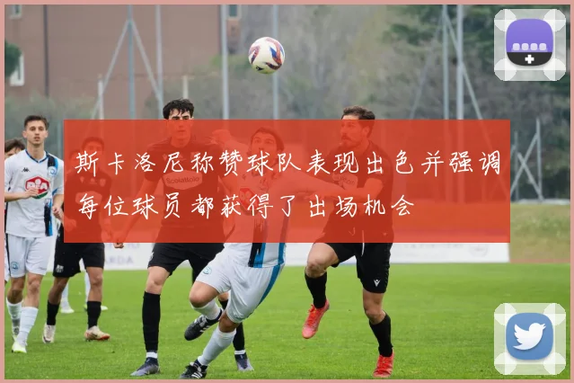 斯卡洛尼称赞球队表现出色并强调每位球员都获得了出场机会