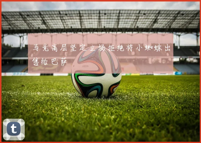 马竞高层坚定立场拒绝将小蜘蛛出售给巴萨