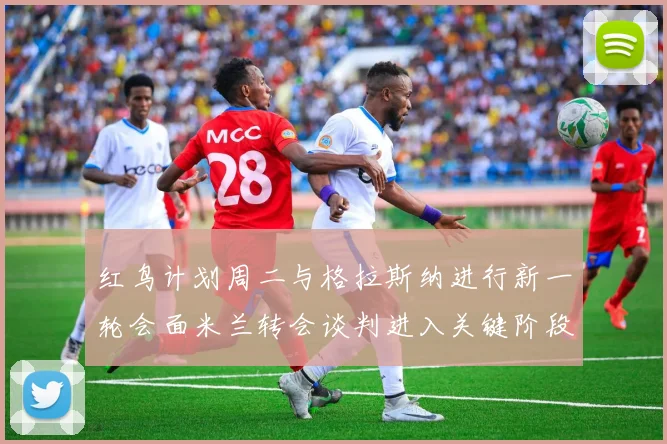 红鸟计划周二与格拉斯纳进行新一轮会面米兰转会谈判进入关键阶段