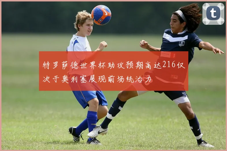 特罗萨德世界杯助攻预期高达216仅次于奥利塞展现前场统治力