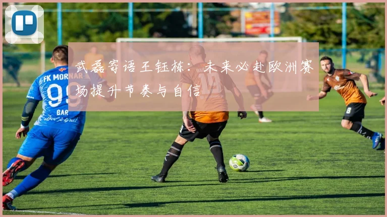 武磊寄语王钰栋：未来必赴欧洲赛场提升节奏与自信