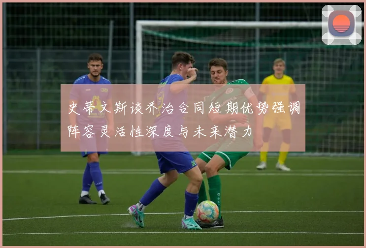 史蒂文斯谈乔治合同短期优势强调阵容灵活性深度与未来潜力