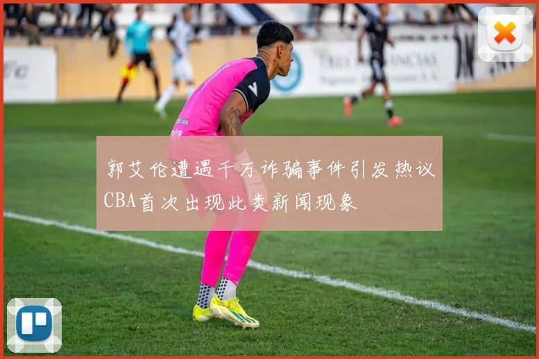 郭艾伦遭遇千万诈骗事件引发热议CBA首次出现此类新闻现象