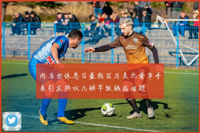 内马尔休息日豪购百万美元奢华手表引发热议几顿早饭钱成话题
