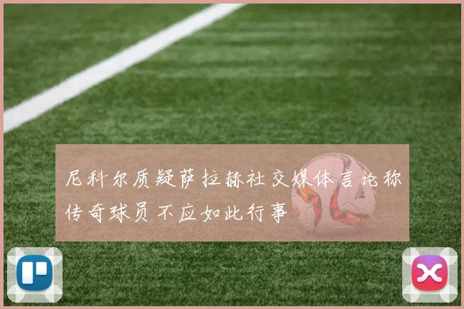 尼科尔质疑萨拉赫社交媒体言论称传奇球员不应如此行事