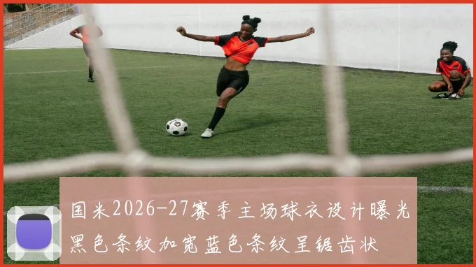 国米2026-27赛季主场球衣设计曝光黑色条纹加宽蓝色条纹呈锯齿状