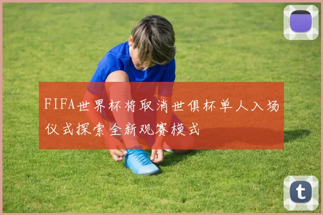FIFA世界杯将取消世俱杯单人入场仪式探索全新观赛模式