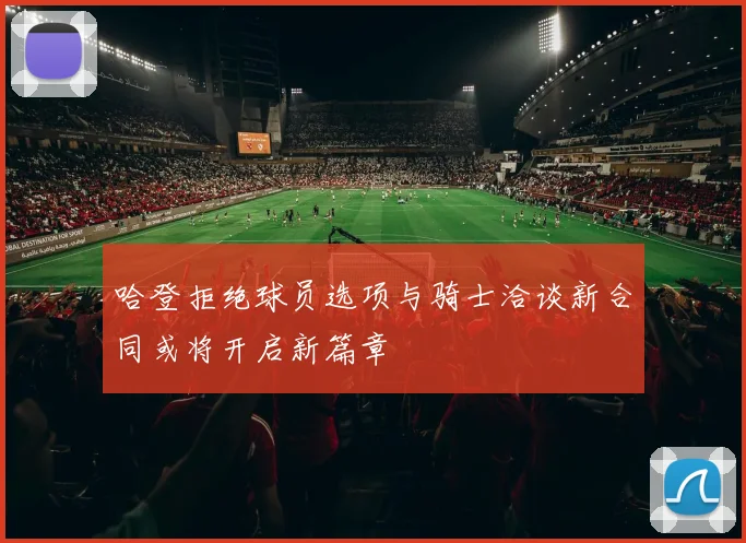 哈登拒绝球员选项与骑士洽谈新合同或将开启新篇章