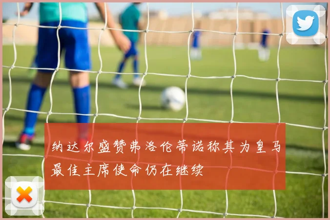 纳达尔盛赞弗洛伦蒂诺称其为皇马最佳主席使命仍在继续