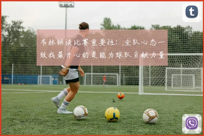 韦林顿谈比赛重要性：全队心态一致我最开心的是能为球队贡献力量
