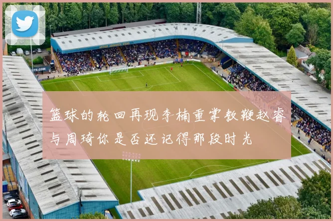 篮球的轮回再现李楠重掌教鞭赵睿与周琦你是否还记得那段时光