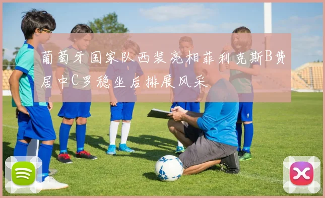 葡萄牙国家队西装亮相菲利克斯B费居中C罗稳坐后排展风采