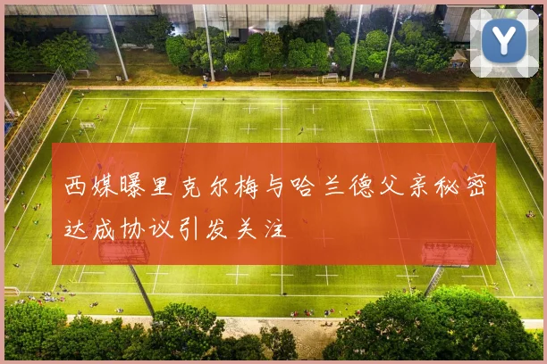 西媒曝里克尔梅与哈兰德父亲秘密达成协议引发关注